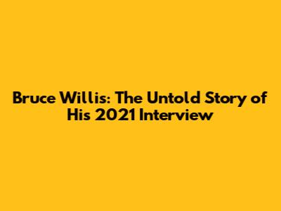 Bruce Willis: The Untold Story of His 2021 Interview