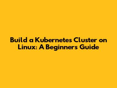 Build a Kubernetes Cluster on Linux: A Beginner's Guide