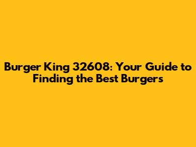 Burger King 32608: Your Guide to Finding the Best Burgers