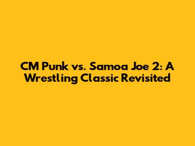 CM Punk vs. Samoa Joe 2: A Wrestling Classic Revisited