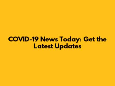 COVID-19 News Today: Get the Latest Updates