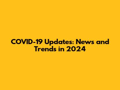 COVID-19 Updates: News and Trends in 2024