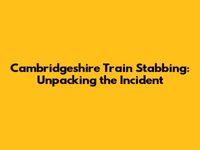 Cambridgeshire Train Stabbing: Unpacking the Incident