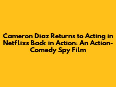 Cameron Diaz Returns to Acting in Netflix's 'Back in Action': An Action-Comedy Spy Film