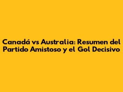 Canadá vs Australia: Resumen del Partido Amistoso y el Gol Decisivo