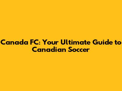 Canada FC: Your Ultimate Guide to Canadian Soccer