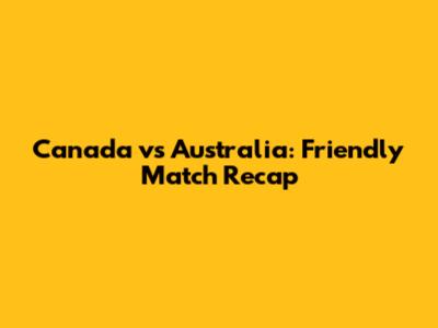 Canada vs Australia: Friendly Match Recap