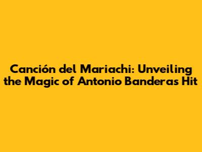 Canción del Mariachi: Unveiling the Magic of Antonio Banderas' Hit
