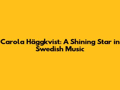 Carola Häggkvist: A Shining Star in Swedish Music