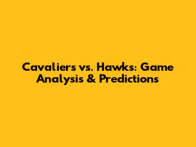 Cavaliers vs. Hawks: Game Analysis & Predictions