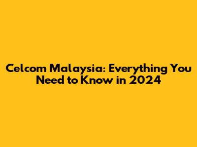 Celcom Malaysia: Everything You Need to Know in 2024