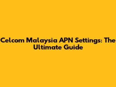 Celcom Malaysia APN Settings: The Ultimate Guide