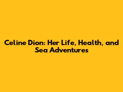 Celine Dion: Her Life, Health, and Sea Adventures