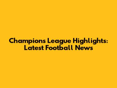 Champions League Highlights: Latest Football News