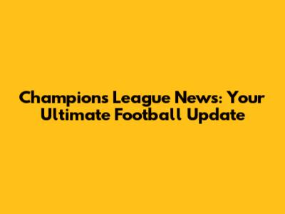 Champions League News: Your Ultimate Football Update
