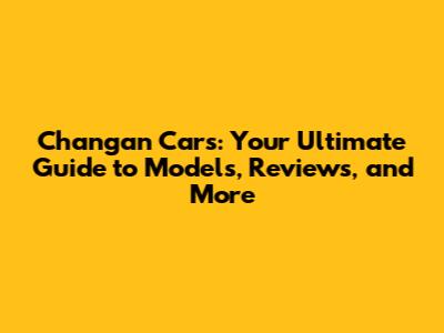 Changan Cars: Your Ultimate Guide to Models, Reviews, and More