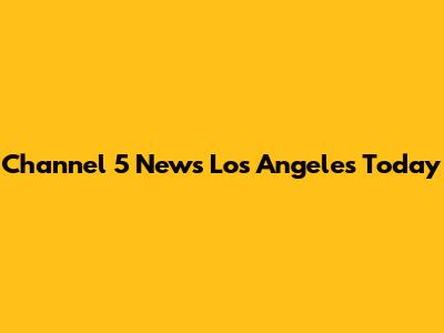 Channel 5 News Los Angeles Today