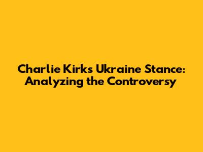 Charlie Kirk's Ukraine Stance: Analyzing the Controversy