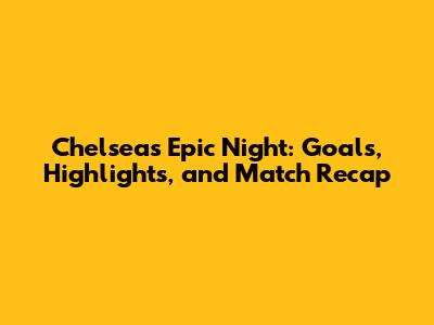 Chelsea's Epic Night: Goals, Highlights, and Match Recap