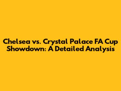 Chelsea vs. Crystal Palace FA Cup Showdown: A Detailed Analysis