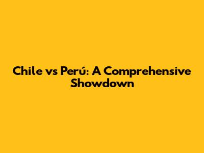 Chile vs Perú: A Comprehensive Showdown