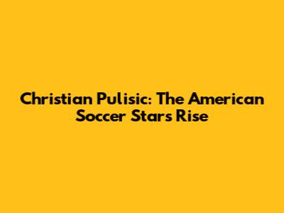 Christian Pulisic: The American Soccer Star's Rise