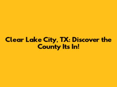 Clear Lake City, TX: Discover the County It's In!