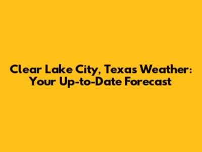 Clear Lake City, Texas Weather: Your Up-to-Date Forecast