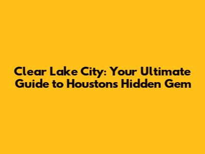 Clear Lake City: Your Ultimate Guide to Houston's Hidden Gem