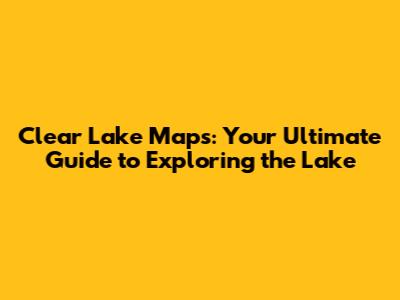 Clear Lake Maps: Your Ultimate Guide to Exploring the Lake