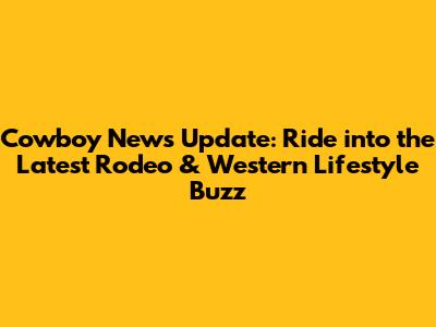 Cowboy News Update: Ride into the Latest Rodeo & Western Lifestyle Buzz