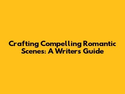 Crafting Compelling Romantic Scenes: A Writer's Guide