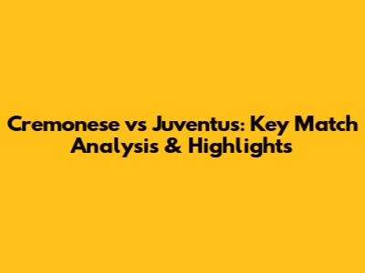Cremonese vs Juventus: Key Match Analysis & Highlights