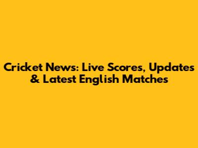Cricket News: Live Scores, Updates & Latest English Matches