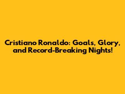 Cristiano Ronaldo: Goals, Glory, and Record-Breaking Nights!