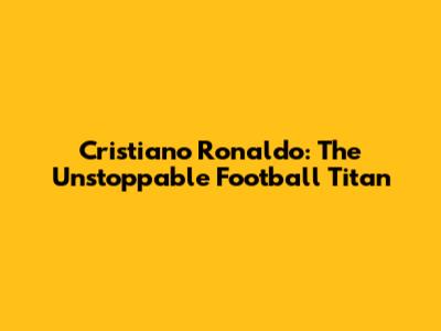 Cristiano Ronaldo: The Unstoppable Football Titan
