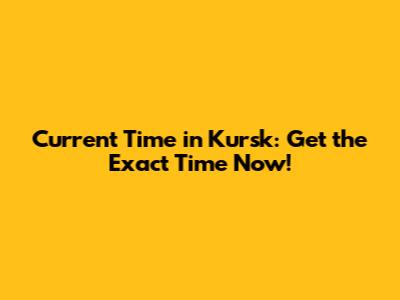 Current Time in Kursk: Get the Exact Time Now!