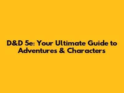 D&D 5e: Your Ultimate Guide to Adventures & Characters