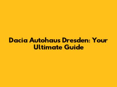 Dacia Autohaus Dresden: Your Ultimate Guide
