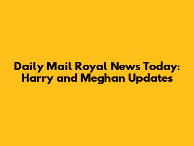 Daily Mail Royal News Today: Harry and Meghan Updates