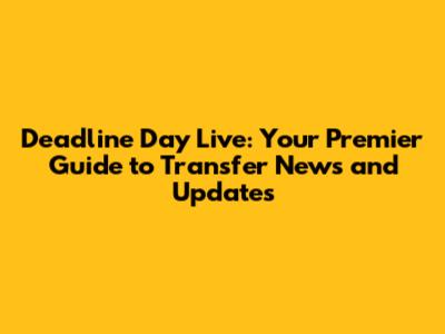 Deadline Day Live: Your Premier Guide to Transfer News and Updates