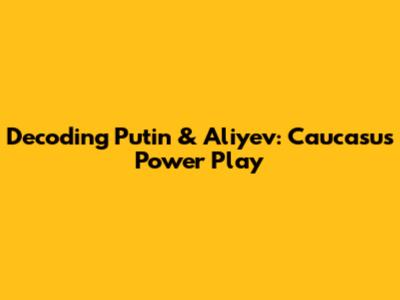 Decoding Putin & Aliyev: Caucasus Power Play