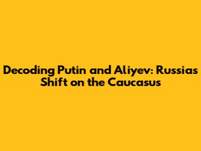 Decoding Putin and Aliyev: Russia's Shift on the Caucasus