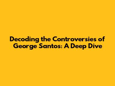 Decoding the Controversies of George Santos: A Deep Dive