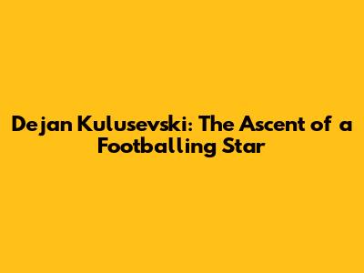 Dejan Kulusevski: The Ascent of a Footballing Star