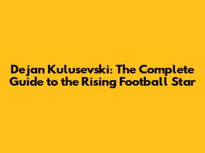 Dejan Kulusevski: The Complete Guide to the Rising Football Star
