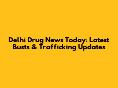 Delhi Drug News Today: Latest Busts & Trafficking Updates