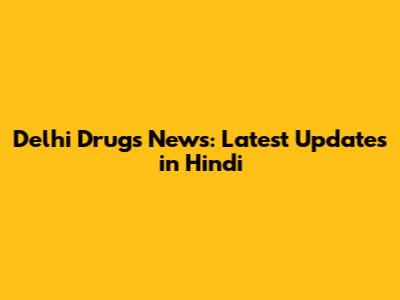 Delhi Drugs News: Latest Updates in Hindi