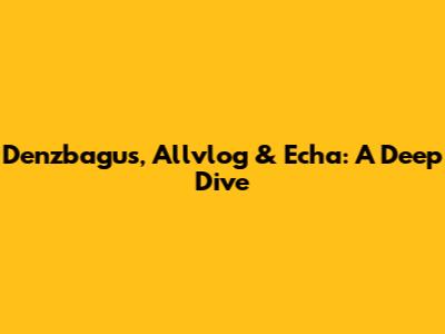 Denzbagus, Allvlog & Echa: A Deep Dive