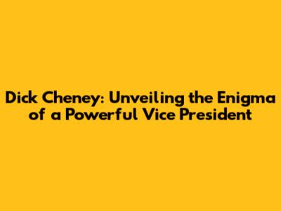 Dick Cheney: Unveiling the Enigma of a Powerful Vice President